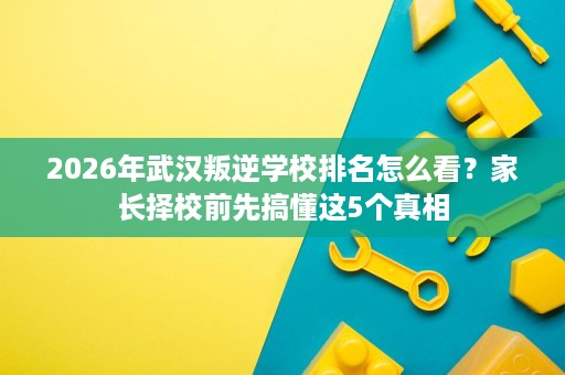 2026年武汉叛逆学校排名怎么看?家长择校前先搞懂这5个真相 2026年武汉叛逆学校排名怎么看?家长择校前先搞懂这5个真相