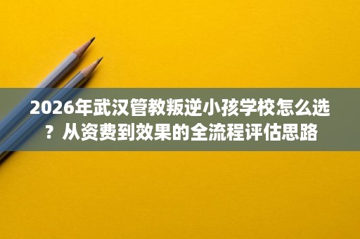 2026年武汉管教叛逆小孩学校怎么选?从资费到效果的全流程评估思路 2026年武汉管教叛逆小孩学校怎么选?从资费到效果的全流程评估思路