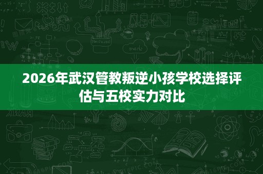 2026年武汉管教叛逆小孩学校选择评估与五校实力对比 2026年武汉管教叛逆小孩学校选择评估与五校实力对比
