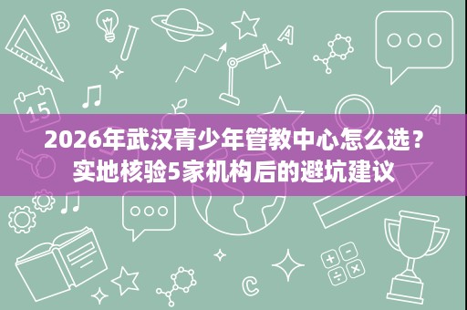 2026年武汉青少年管教中心怎么选？实地核验5家机构后的避坑建议