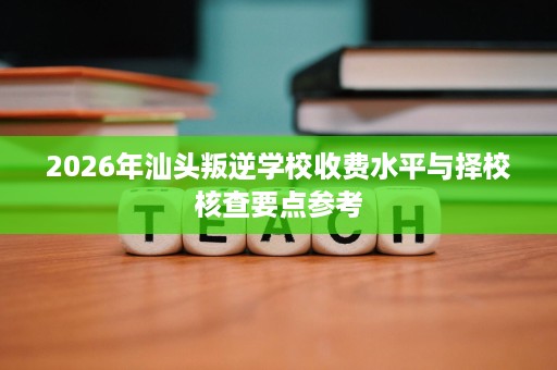 2026年汕头叛逆学校收费水平与择校核查要点参考