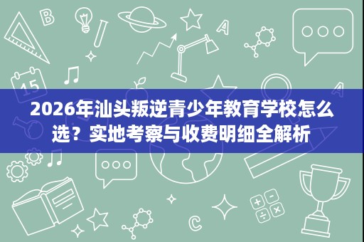 2026年汕头叛逆青少年教育学校怎么选？实地考察与收费明细全解析
