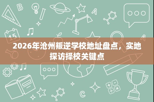 2026年沧州叛逆学校地址盘点,实地探访择校关键点 2026年沧州叛逆学校地址盘点,实地探访择校关键点