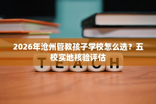 2026年沧州管教孩子学校怎么选?五校实地核验评估 2026年沧州管教孩子学校怎么选?五校实地核验评估