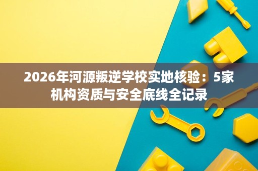 2026年河源叛逆学校实地核验：5家机构资质与安全底线全记录