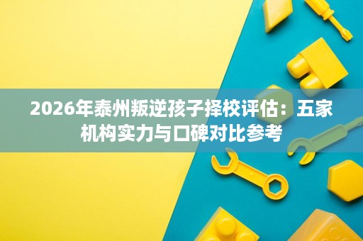2026年泰州叛逆孩子择校评估:五家机构实力与口碑对比参考 2026年泰州叛逆孩子择校评估:五家机构实力与口碑对比参考