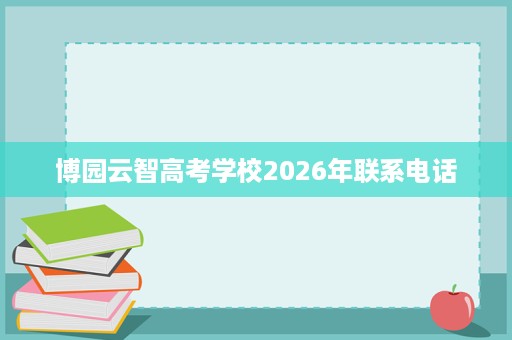 博园云智高考学校2026年联系电话 博园云智高考学校2026年联系电话