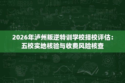 2026年泸州叛逆特训学校择校评估:五校实地核验与收费风险核查 2026年泸州叛逆特训学校择校评估:五校实地核验与收费风险核查