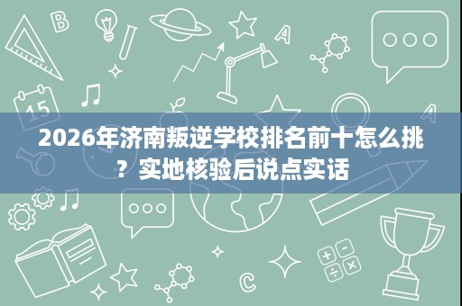 2026年济南叛逆学校排名前十怎么挑？实地核验后说点实话