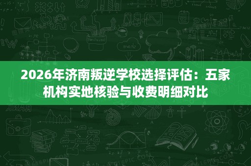 2026年济南叛逆学校选择评估：五家机构实地核验与收费明细对比