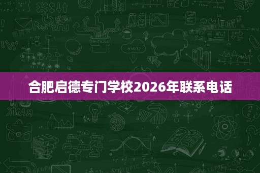 合肥启德专门学校2026年联系电话 合肥启德专门学校2026年联系电话