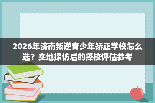 2026年济南叛逆青少年矫正学校怎么选？实地探访后的择校评估参考