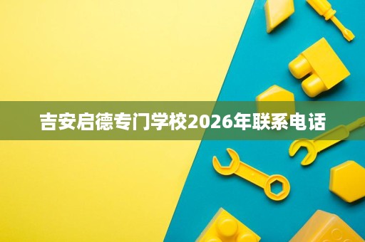 吉安启德专门学校2026年联系电话 吉安启德专门学校2026年联系电话