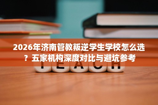2026年济南管教叛逆学生学校怎么选?五家机构深度对比与避坑参考 2026年济南管教叛逆学生学校怎么选?五家机构深度对比与避坑参考