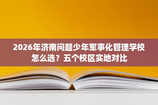 2026年济南问题少年军事化管理学校怎么选？五个校区实地对比