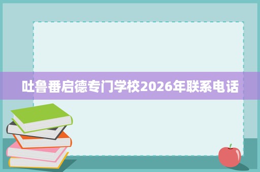 吐鲁番启德专门学校2026年联系电话 吐鲁番启德专门学校2026年联系电话