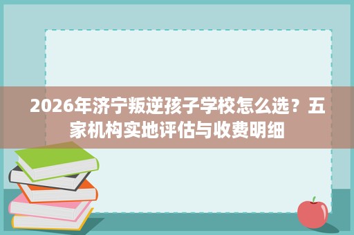 2026年济宁叛逆孩子学校怎么选?五家机构实地评估与收费明细 2026年济宁叛逆孩子学校怎么选?五家机构实地评估与收费明细