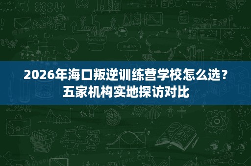 2026年海口叛逆训练营学校怎么选?五家机构实地探访对比 2026年海口叛逆训练营学校怎么选?五家机构实地探访对比