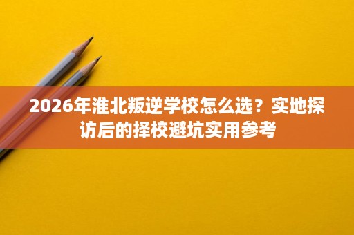2026年淮北叛逆学校怎么选?实地探访后的择校避坑实用参考 2026年淮北叛逆学校怎么选?实地探访后的择校避坑实用参考