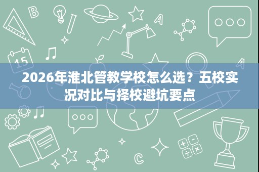 2026年淮北管教学校怎么选?五校实况对比与择校避坑要点 2026年淮北管教学校怎么选?五校实况对比与择校避坑要点