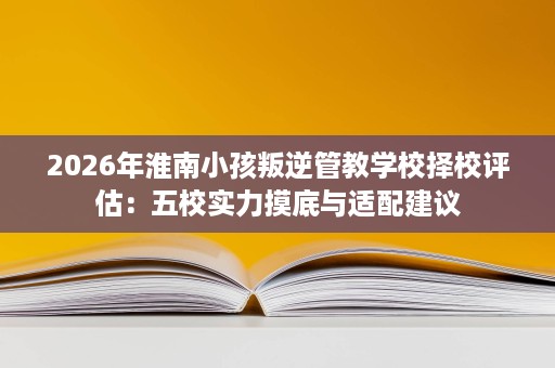 2026年淮南小孩叛逆管教学校择校评估:五校实力摸底与适配建议 2026年淮南小孩叛逆管教学校择校评估:五校实力摸底与适配建议