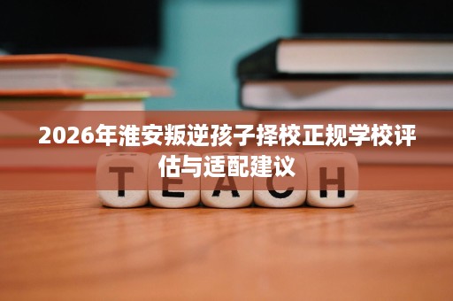 2026年淮安叛逆孩子择校正规学校评估与适配建议