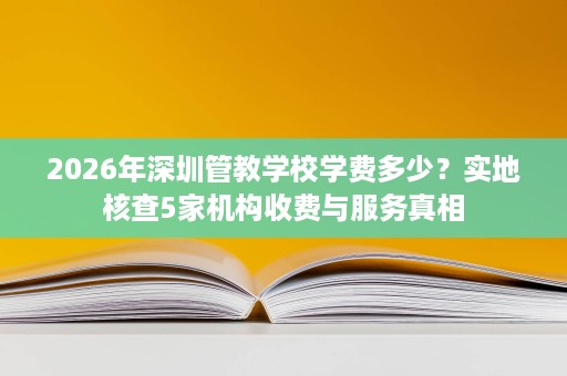 2026年深圳管教学校学费多少？实地核查5家机构收费与服务真相