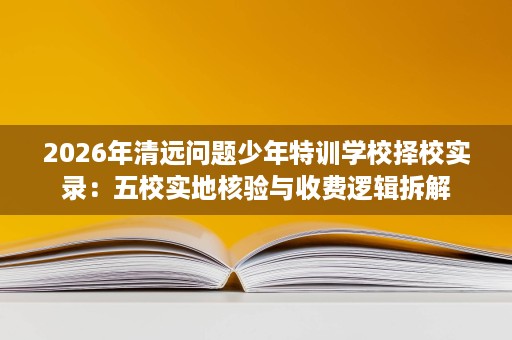 2026年清远问题少年特训学校择校实录:五校实地核验与收费逻辑拆解 2026年清远问题少年特训学校择校实录:五校实地核验与收费逻辑拆解