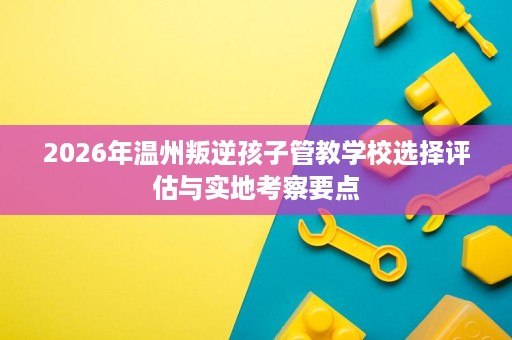 2026年温州叛逆孩子管教学校选择评估与实地考察要点