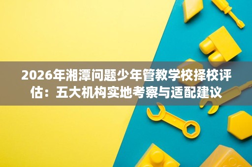 2026年湘潭问题少年管教学校择校评估:五大机构实地考察与适配建议 2026年湘潭问题少年管教学校择校评估:五大机构实地考察与适配建议