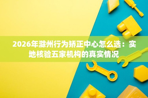 2026年滁州行为矫正中心怎么选:实地核验五家机构的真实情况 2026年滁州行为矫正中心怎么选:实地核验五家机构的真实情况