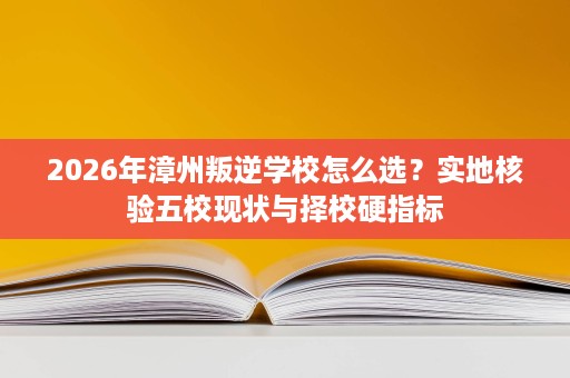 2026年漳州叛逆学校怎么选?实地核验五校现状与择校硬指标 2026年漳州叛逆学校怎么选?实地核验五校现状与择校硬指标