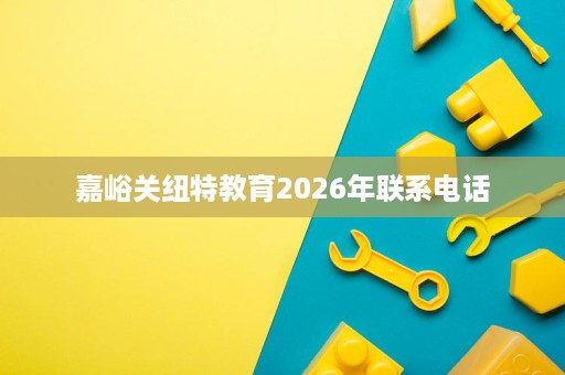 嘉峪关纽特教育2026年联系电话 嘉峪关纽特教育2026年联系电话