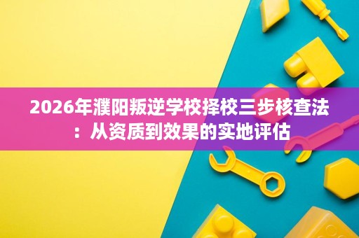 2026年濮阳叛逆学校择校三步核查法：从资质到效果的实地评估