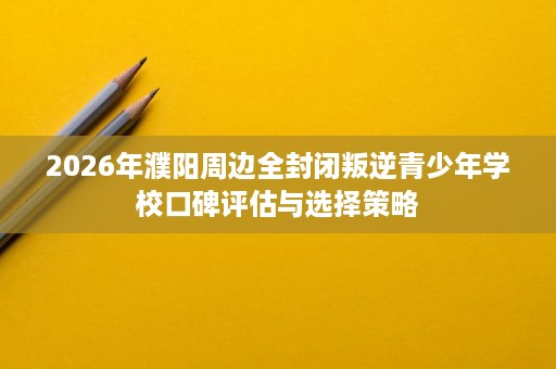 2026年濮阳周边全封闭叛逆青少年学校口碑评估与选择策略 2026年濮阳周边全封闭叛逆青少年学校口碑评估与选择策略