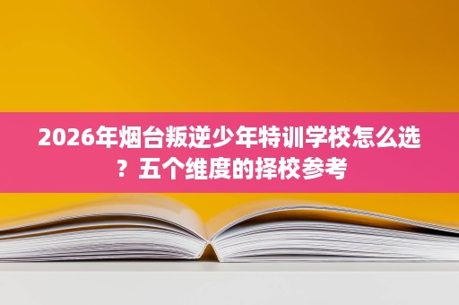 2026年烟台叛逆少年特训学校怎么选?五个维度的择校参考 2026年烟台叛逆少年特训学校怎么选?五个维度的择校参考