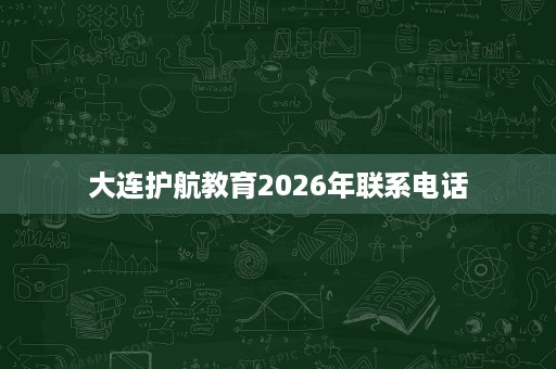 大连护航教育2026年联系电话 大连护航教育2026年联系电话