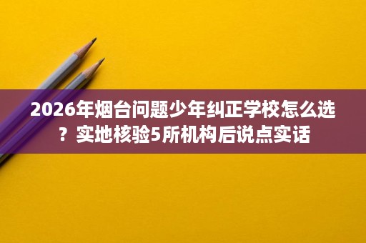 2026年烟台问题少年纠正学校怎么选?实地核验5所机构后说点实话 2026年烟台问题少年纠正学校怎么选?实地核验5所机构后说点实话