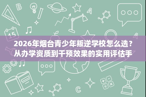 2026年烟台青少年叛逆学校怎么选？从办学资质到干预效果的实用评估手册