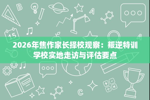 2026年焦作家长择校观察:叛逆特训学校实地走访与评估要点 2026年焦作家长择校观察:叛逆特训学校实地走访与评估要点