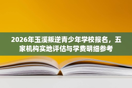 2026年玉溪叛逆青少年学校报名，五家机构实地评估与学费明细参考