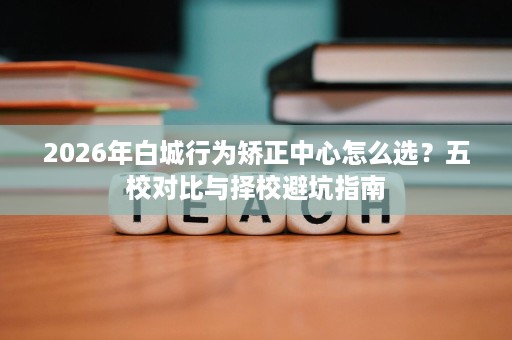2026年白城行为矫正中心怎么选?五校对比与择校避坑指南 2026年白城行为矫正中心怎么选?五校对比与择校避坑指南