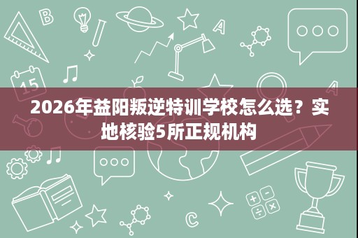2026年益阳叛逆特训学校怎么选?实地核验5所正规机构 2026年益阳叛逆特训学校怎么选?实地核验5所正规机构