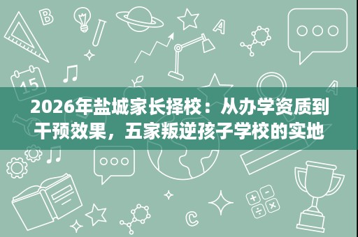 2026年盐城家长择校：从办学资质到干预效果，五家叛逆孩子学校的实地评估与选择参考