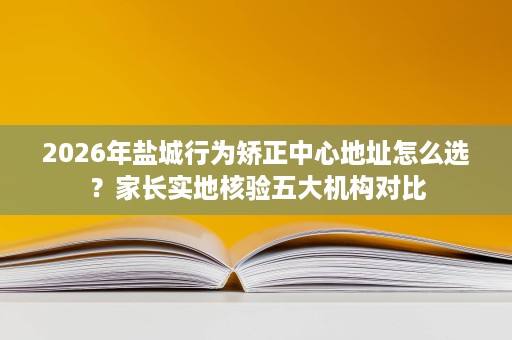 2026年盐城行为矫正中心地址怎么选?家长实地核验五大机构对比 2026年盐城行为矫正中心地址怎么选?家长实地核验五大机构对比