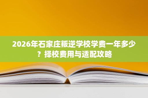 2026年石家庄叛逆学校学费一年多少?择校费用与适配攻略 2026年石家庄叛逆学校学费一年多少?择校费用与适配攻略