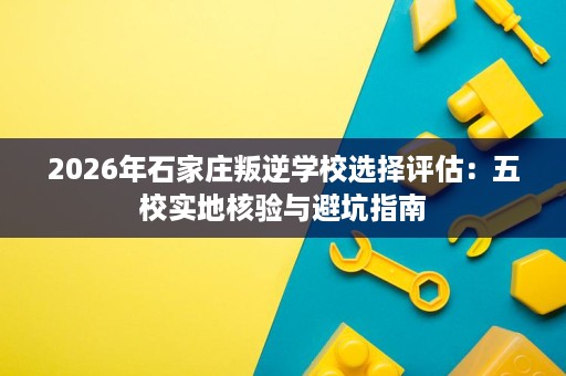 2026年石家庄叛逆学校选择评估:五校实地核验与避坑指南 2026年石家庄叛逆学校选择评估:五校实地核验与避坑指南