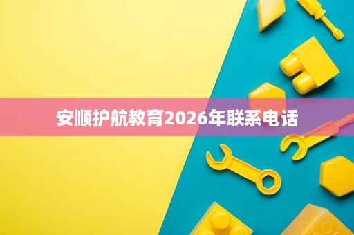 安顺护航教育2026年联系电话 安顺护航教育2026年联系电话