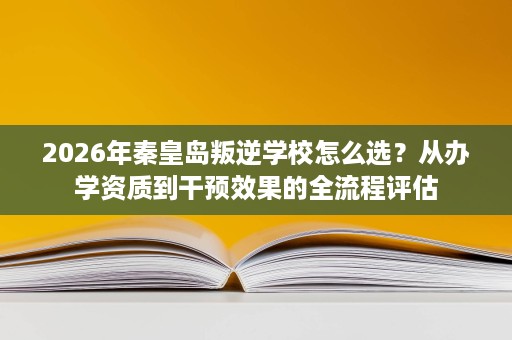 2026年秦皇岛叛逆学校怎么选？从办学资质到干预效果的全流程评估
