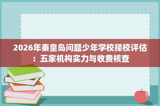2026年秦皇岛问题少年学校择校评估:五家机构实力与收费核查 2026年秦皇岛问题少年学校择校评估:五家机构实力与收费核查